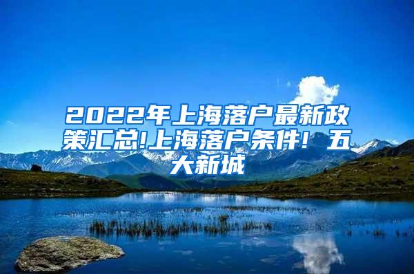 2022年上海落户最新政策汇总!上海落户条件! 五大新城