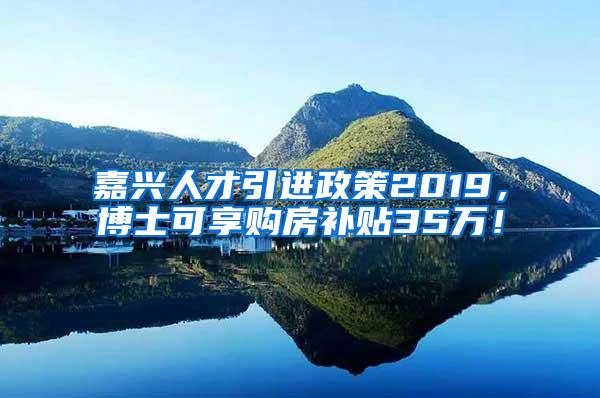 嘉兴人才引进政策2019，博士可享购房补贴35万！