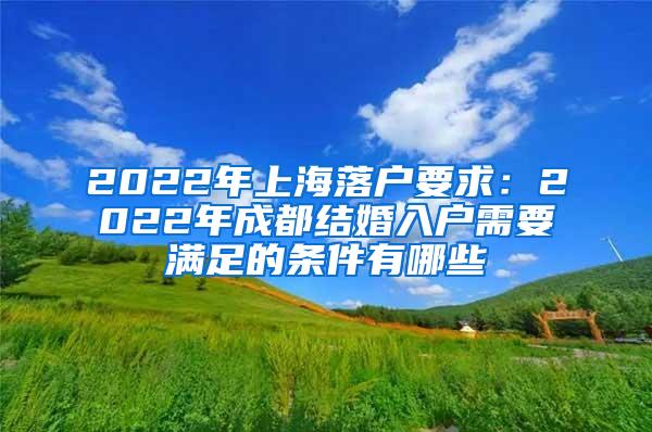 2022年上海落户要求：2022年成都结婚入户需要满足的条件有哪些