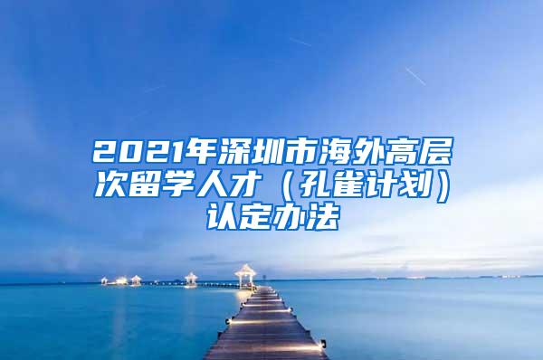 2021年深圳市海外高层次留学人才（孔雀计划）认定办法