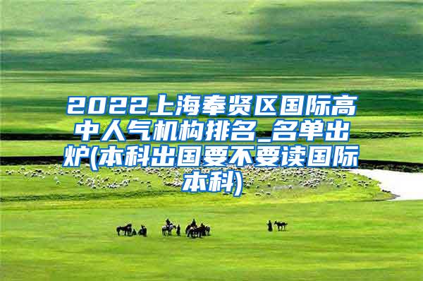 2022上海奉贤区国际高中人气机构排名_名单出炉(本科出国要不要读国际本科)