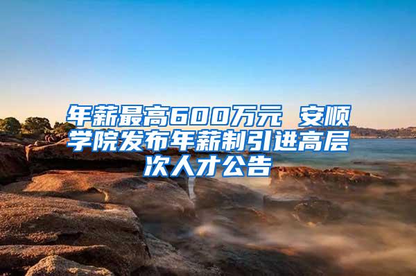 年薪最高600万元 安顺学院发布年薪制引进高层次人才公告