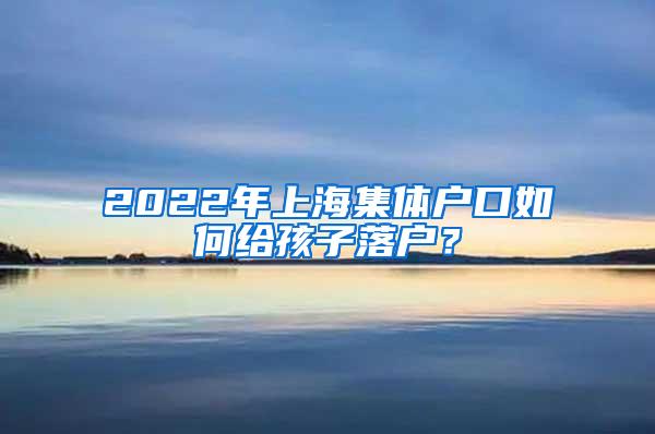 2022年上海集体户口如何给孩子落户？