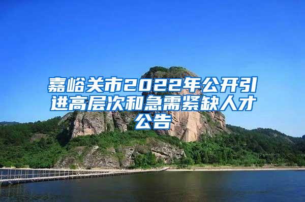 嘉峪关市2022年公开引进高层次和急需紧缺人才公告