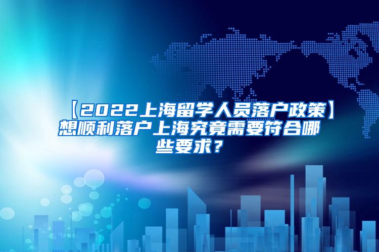 【2022上海留学人员落户政策】想顺利落户上海究竟需要符合哪些要求？