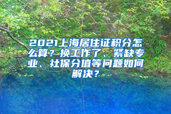 2021上海居住证积分怎么算？换工作了、紧缺专业、社保分值等问题如何解决？