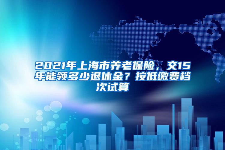 2021年上海市养老保险，交15年能领多少退休金？按低缴费档次试算