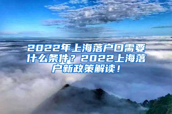 2022年上海落户口需要什么条件？2022上海落户新政策解读！