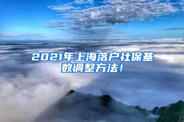 2021年上海落户社保基数调整方法！