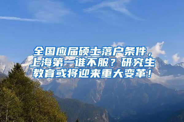 全国应届硕士落户条件，上海第一谁不服？研究生教育或将迎来重大变革！