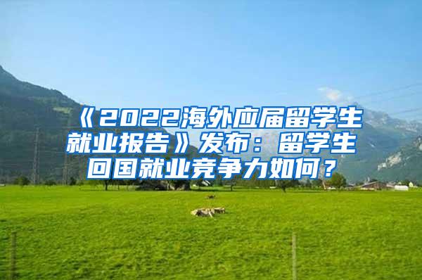 《2022海外应届留学生就业报告》发布：留学生回国就业竞争力如何？