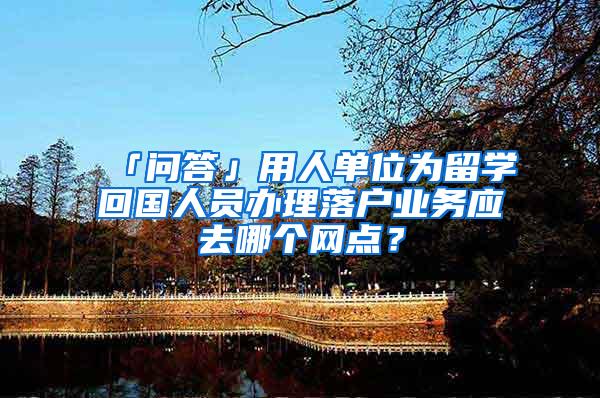 「问答」用人单位为留学回国人员办理落户业务应去哪个网点？