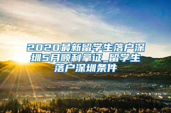 2020最新留学生落户深圳5月顺利拿证_留学生落户深圳条件