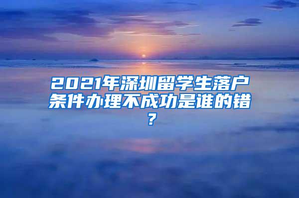 2021年深圳留学生落户条件办理不成功是谁的错？