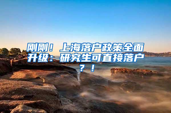 刚刚！上海落户政策全面升级：研究生可直接落户？！