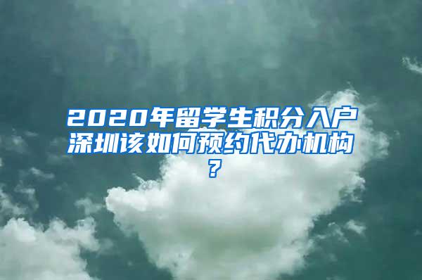 2020年留学生积分入户深圳该如何预约代办机构？