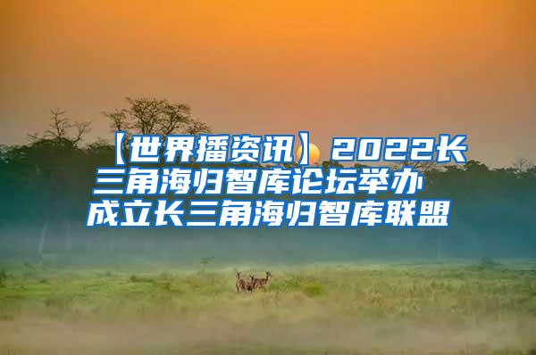 【世界播资讯】2022长三角海归智库论坛举办 成立长三角海归智库联盟