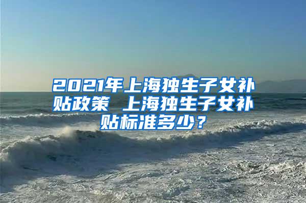 2021年上海独生子女补贴政策 上海独生子女补贴标准多少？