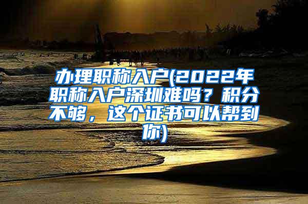 办理职称入户(2022年职称入户深圳难吗？积分不够，这个证书可以帮到你)