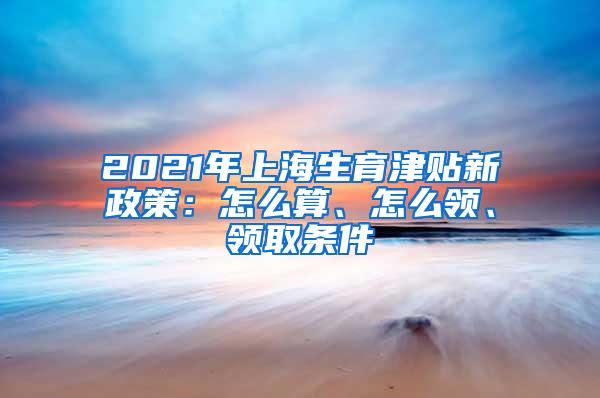 2021年上海生育津贴新政策：怎么算、怎么领、领取条件