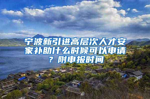 宁波新引进高层次人才安家补助什么时候可以申请？附申报时间