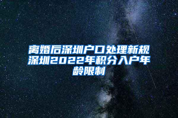 离婚后深圳户口处理新规深圳2022年积分入户年龄限制