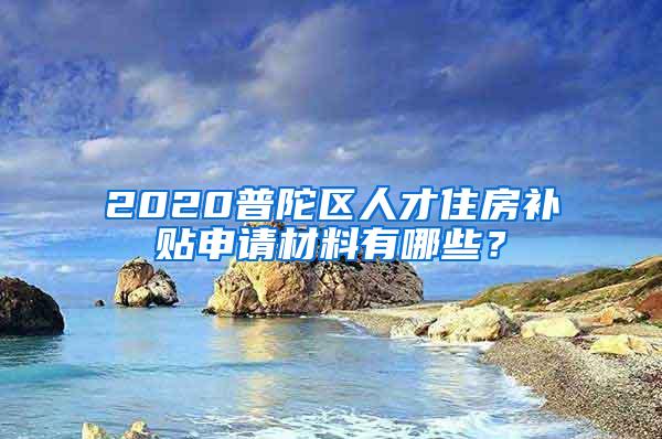 2020普陀区人才住房补贴申请材料有哪些？