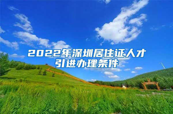 2022年深圳居住证人才引进办理条件