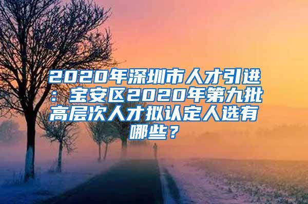 2020年深圳市人才引进：宝安区2020年第九批高层次人才拟认定人选有哪些？