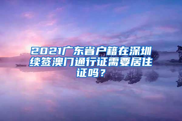 2021广东省户籍在深圳续签澳门通行证需要居住证吗？