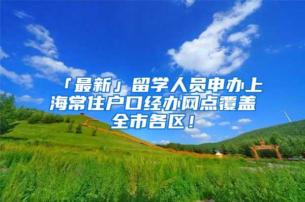 「最新」留学人员申办上海常住户口经办网点覆盖全市各区！