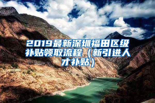 2019最新深圳福田区级补贴领取流程（新引进人才补贴）