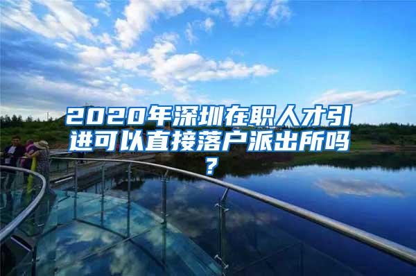 2020年深圳在职人才引进可以直接落户派出所吗？