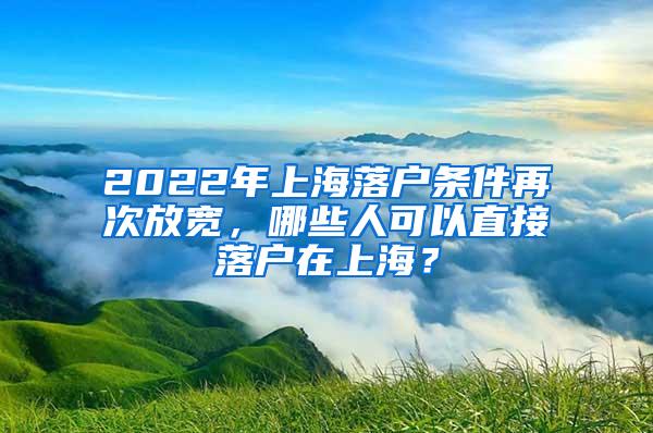 2022年上海落户条件再次放宽，哪些人可以直接落户在上海？