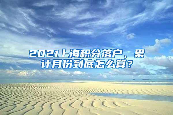 2021上海积分落户，累计月份到底怎么算？