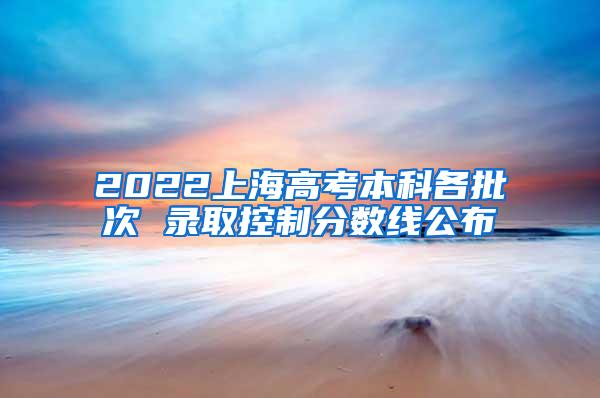 2022上海高考本科各批次 录取控制分数线公布