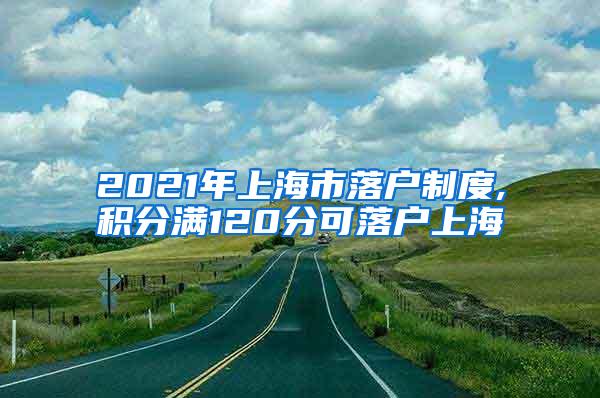 2021年上海市落户制度,积分满120分可落户上海