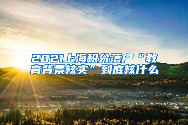 2021上海积分落户“教育背景核实”到底核什么