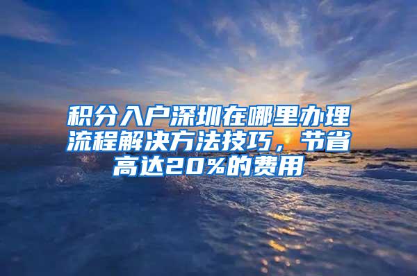 积分入户深圳在哪里办理流程解决方法技巧，节省高达20%的费用