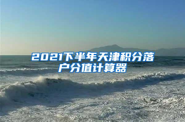 2021下半年天津积分落户分值计算器