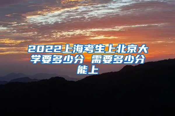 2022上海考生上北京大学要多少分 需要多少分能上