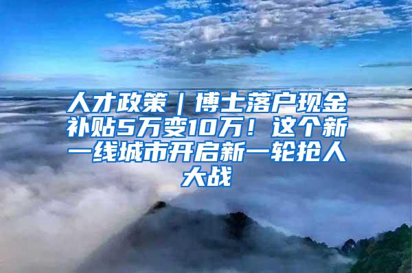 人才政策｜博士落户现金补贴5万变10万！这个新一线城市开启新一轮抢人大战