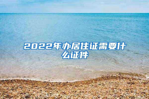 2022年办居住证需要什么证件