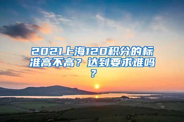 2021上海120积分的标准高不高？达到要求难吗？