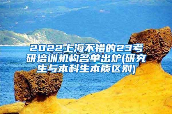 2022上海不错的23考研培训机构名单出炉(研究生与本科生本质区别)