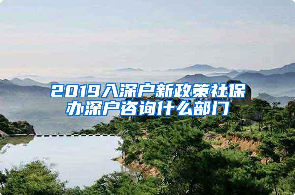 2019入深户新政策社保办深户咨询什么部门