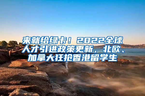 来就给绿卡！2022全球人才引进政策更新，北欧、加拿大狂抢香港留学生