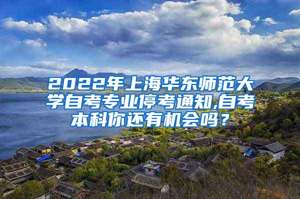 2022年上海华东师范大学自考专业停考通知,自考本科你还有机会吗？