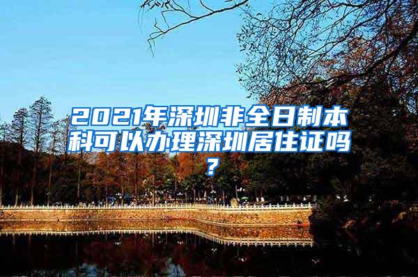 2021年深圳非全日制本科可以办理深圳居住证吗？