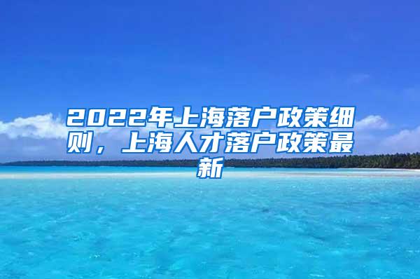 2022年上海落户政策细则，上海人才落户政策最新